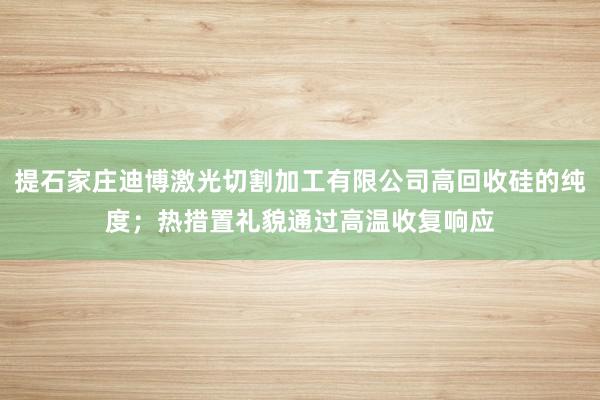 提石家庄迪博激光切割加工有限公司高回收硅的纯度；热措置礼貌通过高温收复响应